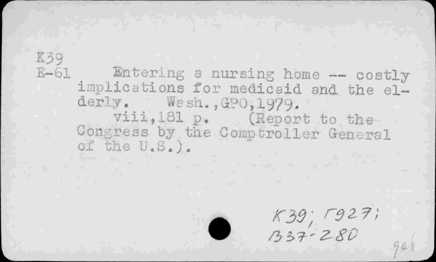 ﻿K59
E-61 Entering a nursing home — costly implications for medicaid and the elderly. Wash. ,GrPO, 1979.
viii,181 p. (Report to the Congress by the Comptroller General of the U.S.).
